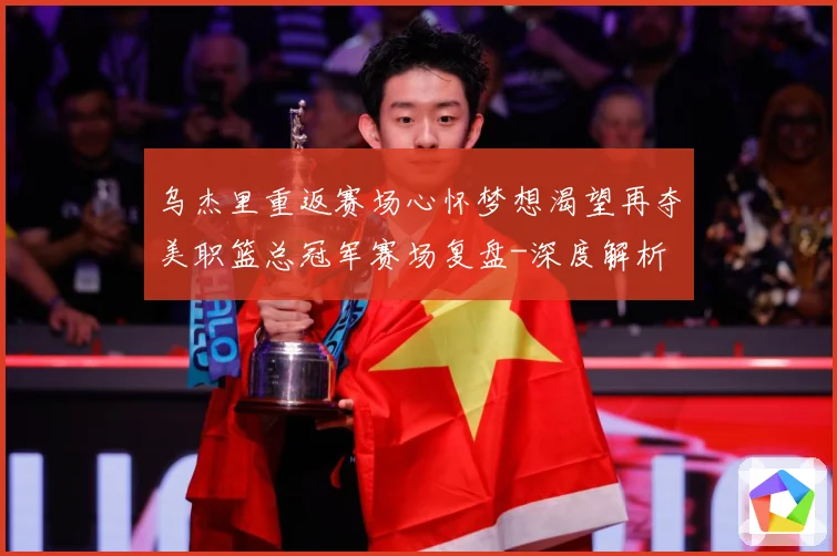 乌杰里重返赛场心怀梦想渴望再夺美职篮总冠军赛场复盘-深度解析