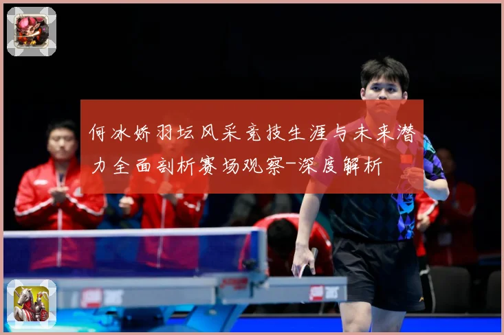 何冰娇羽坛风采竞技生涯与未来潜力全面剖析赛场观察-深度解析