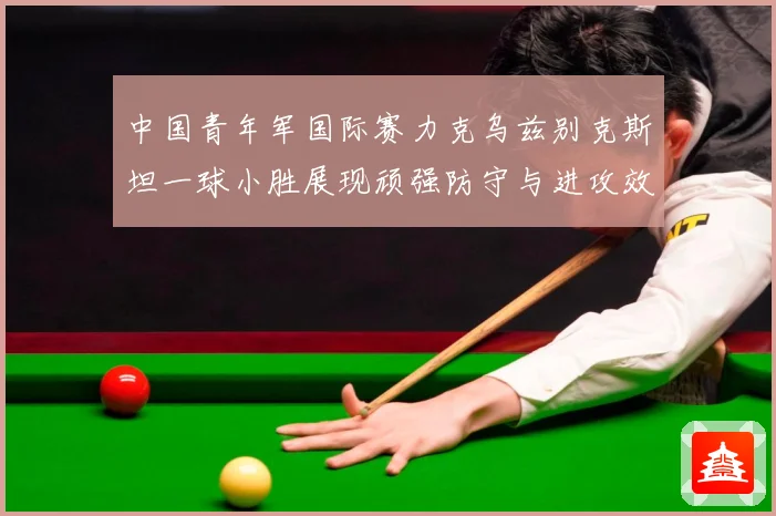 中国青年军国际赛力克乌兹别克斯坦一球小胜展现顽强防守与进攻效数据研判-深度解析