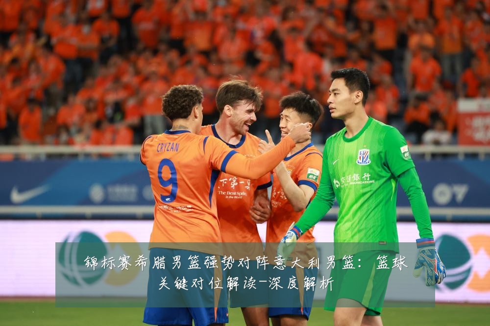 锦标赛希腊男篮强势对阵意大利男篮:篮球关键对位解读-深度解析